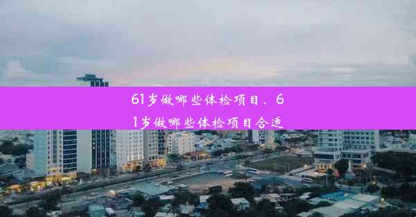 61岁做哪些体检项目、61岁做哪些体检项目合适