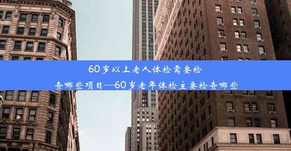 60岁以上老人体检需要检查哪些项目—60岁老年体检主要检查哪些