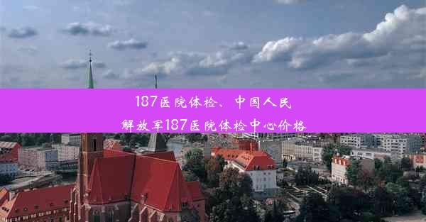 187医院体检、中国人民解放军187医院体检中心价格