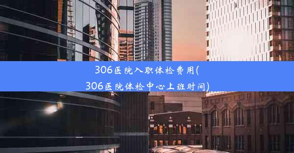 306医院入职体检费用(306医院体检中心上班时间)