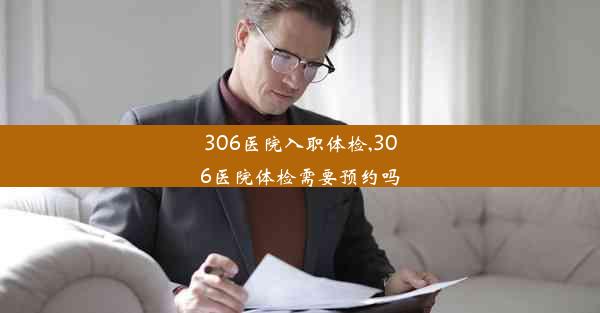 306医院入职体检,306医院体检需要预约吗