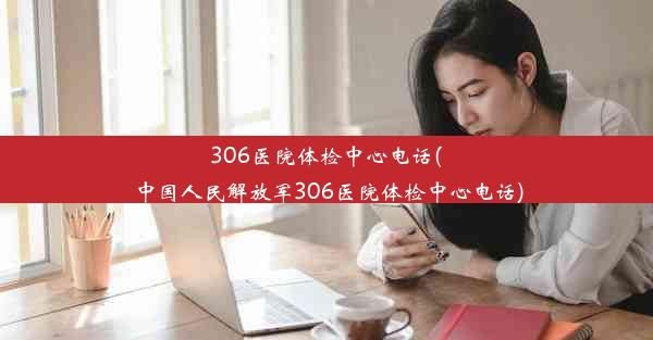 <b>306医院体检中心电话(中国人民解放军306医院体检中心电话)</b>