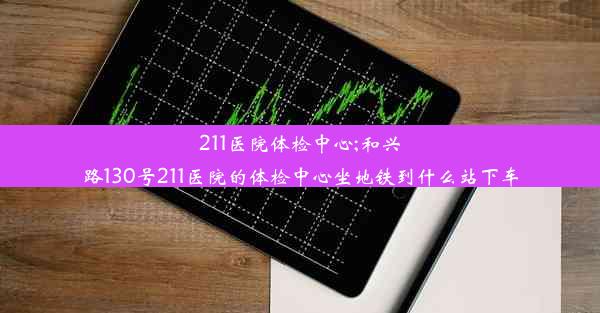 211医院体检中心;和兴路130号211医院的体检中心坐地铁到什么站下车