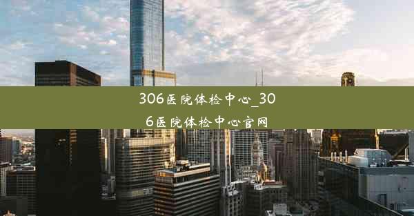 306医院体检中心_306医院体检中心官网