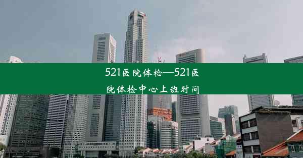 521医院体检—521医院体检中心上班时间