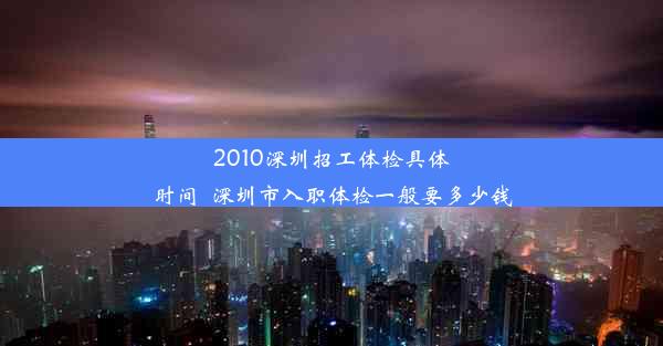 2010深圳招工体检具体时间_深圳市入职体检一般要多少钱