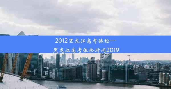 2012黑龙江高考体检—黑龙江高考体检时间2019