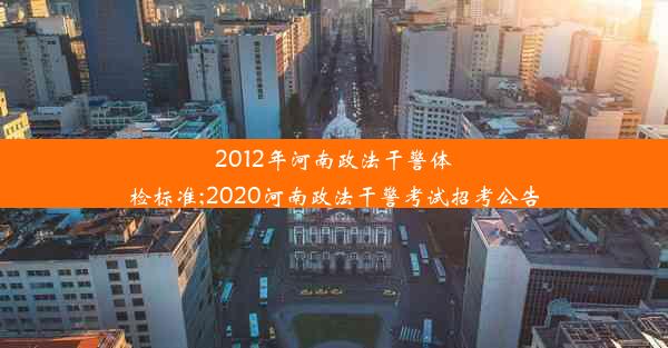 2012年河南政法干警体检标准;2020河南政法干警考试招考公告