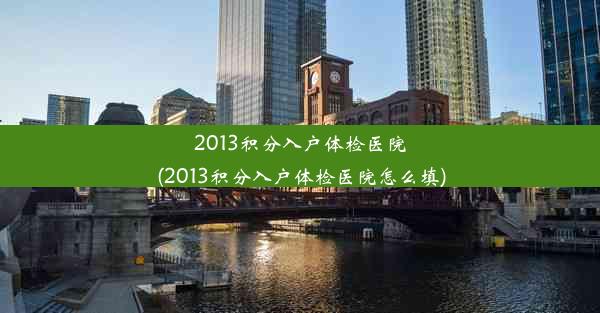 <b>2013积分入户体检医院(2013积分入户体检医院怎么填)</b>