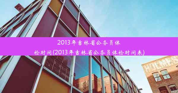 2013年吉林省公务员体检时间(2013年吉林省公务员体检时间表)