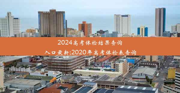 2024高考体检结果查询入口最新;2020年高考体检表查询