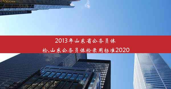 2013年山东省公务员体检,山东公务员体检录用标准2020