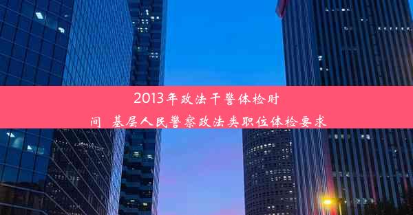 2013年政法干警体检时间_基层人民警察政法类职位体检要求