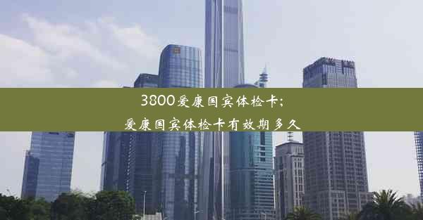 3800爱康国宾体检卡;爱康国宾体检卡有效期多久