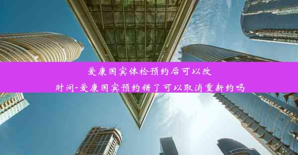 爱康国宾体检预约后可以改时间-爱康国宾预约错了可以取消重新约吗