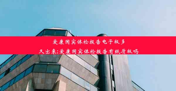 爱康国宾体检报告电子版多久出来;爱康国宾体检报告有纸质版吗