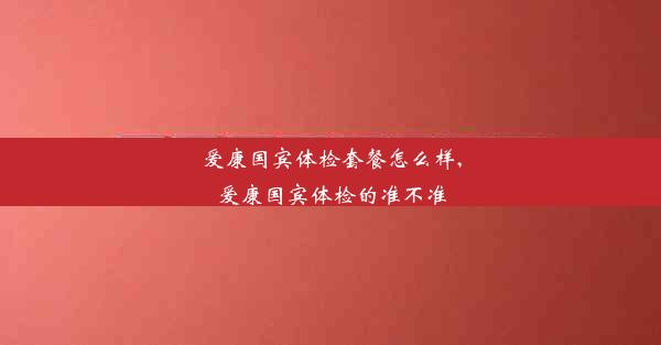 爱康国宾体检套餐怎么样,爱康国宾体检的准不准