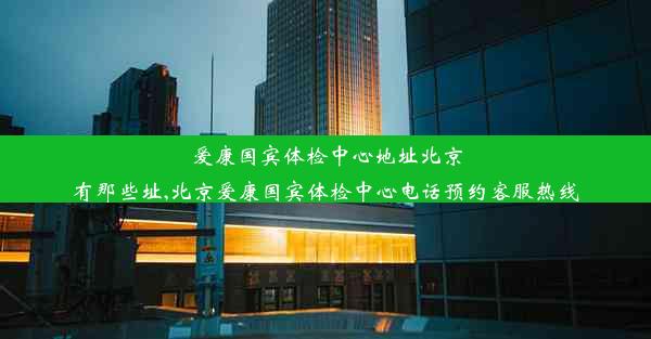 爱康国宾体检中心地址北京有那些址,北京爱康国宾体检中心电话预约客服热线