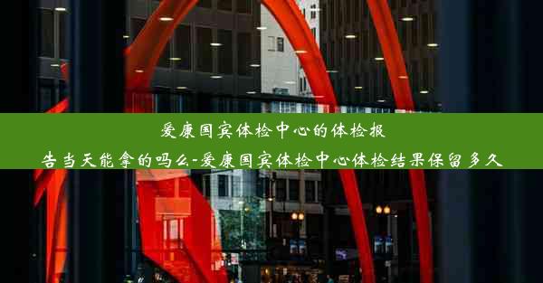 爱康国宾体检中心的体检报告当天能拿的吗么-爱康国宾体检中心体检结果保留多久