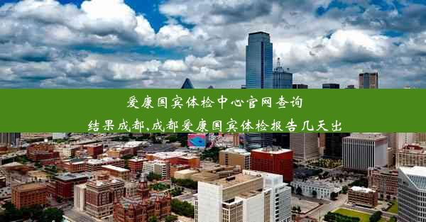 爱康国宾体检中心官网查询结果成都,成都爱康国宾体检报告几天出