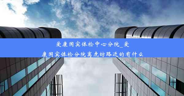 爱康国宾体检中心分院_爱康国宾体检分院离虎坊路近的有什么