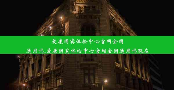 爱康国宾体检中心官网全国通用吗,爱康国宾体检中心官网全国通用吗现在