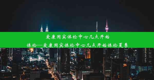 爱康国宾体检中心几点开始体检—爱康国宾体检中心几点开始体检夏季