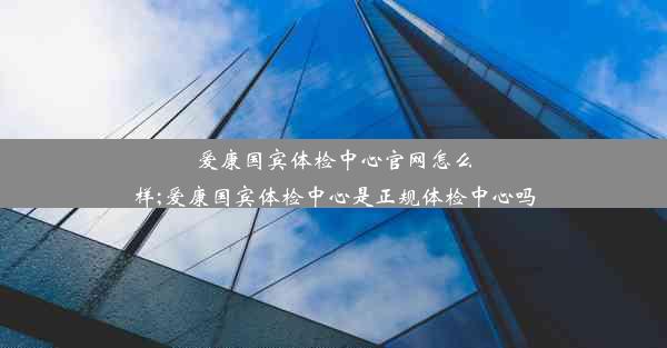 爱康国宾体检中心官网怎么样;爱康国宾体检中心是正规体检中心吗