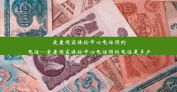 爱康国宾体检中心电话预约电话—爱康国宾体检中心电话预约电话是多少