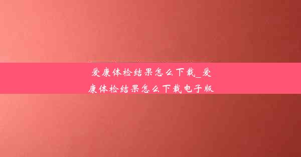 爱康体检结果怎么下载_爱康体检结果怎么下载电子版