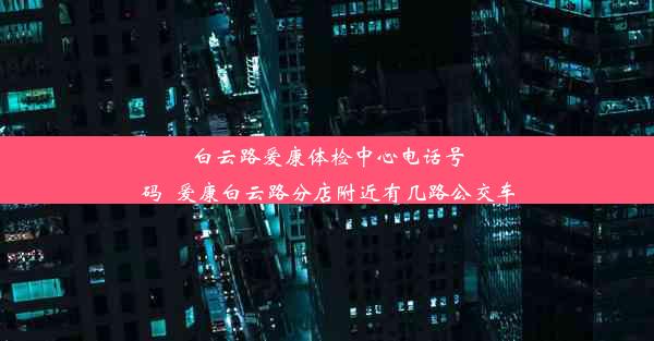 白云路爱康体检中心电话号码_爱康白云路分店附近有几路公交车