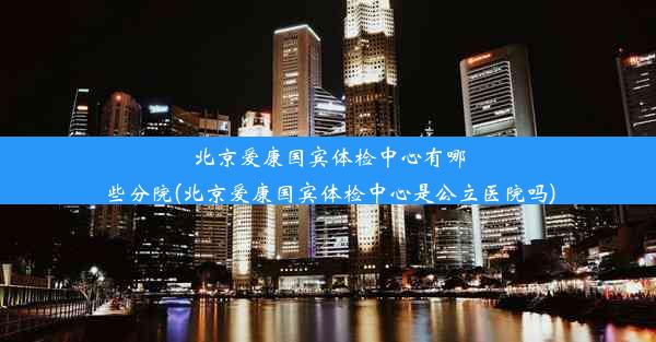 北京爱康国宾体检中心有哪些分院(北京爱康国宾体检中心是公立医院吗)