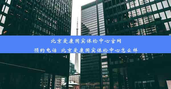 北京爱康国宾体检中心官网预约电话_北京爱康国宾体检中心怎么样