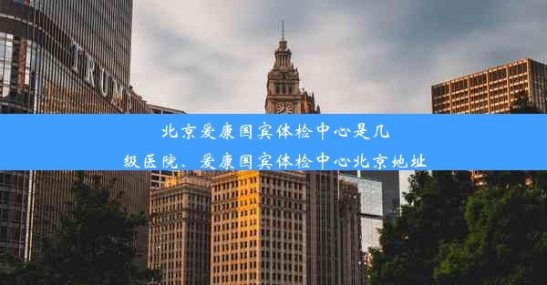 北京爱康国宾体检中心是几级医院、爱康国宾体检中心北京地址