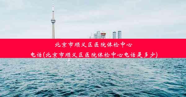 北京市顺义区医院体检中心电话(北京市顺义区医院体检中心电话是多少)