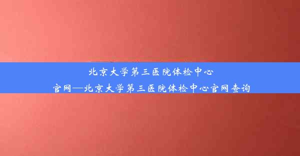 北京大学第三医院体检中心官网—北京大学第三医院体检中心官网查询