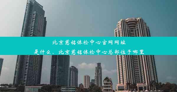 北京慈铭体检中心官网网址是什么、北京慈铭体检中心总部位于哪里