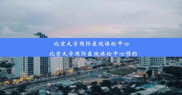 北京大学国际医院体检中心_北京大学国际医院体检中心预约