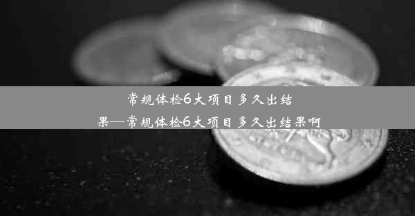 常规体检6大项目多久出结果—常规体检6大项目多久出结果啊