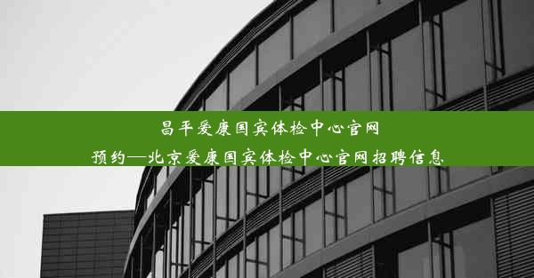 昌平爱康国宾体检中心官网预约—北京爱康国宾体检中心官网招聘信息