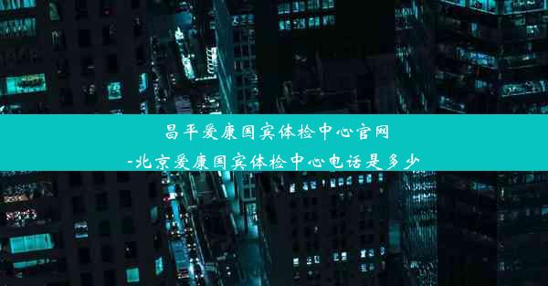 昌平爱康国宾体检中心官网-北京爱康国宾体检中心电话是多少