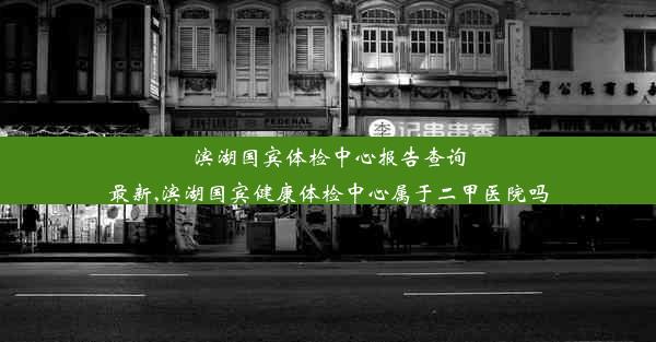 滨湖国宾体检中心报告查询最新,滨湖国宾健康体检中心属于二甲医院吗