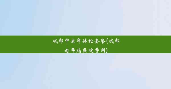 成都中老年体检套餐(成都老年病医院费用)