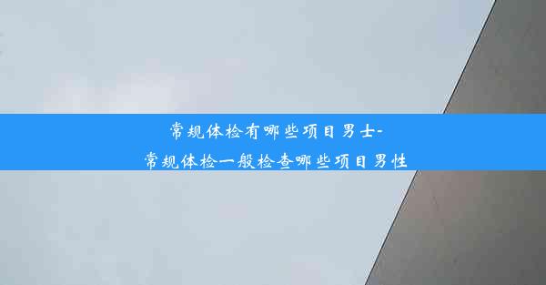 常规体检有哪些项目男士-常规体检一般检查哪些项目男性