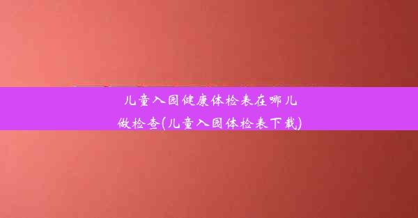 儿童入园健康体检表在哪儿做检查(儿童入园体检表下载)