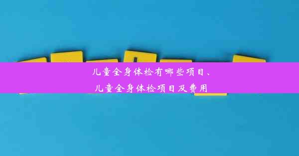 儿童全身体检有哪些项目、儿童全身体检项目及费用