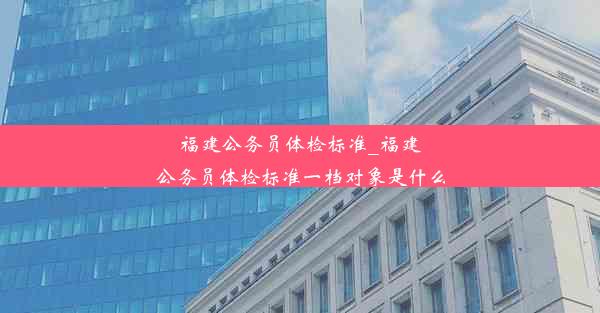 福建公务员体检标准_福建公务员体检标准一档对象是什么