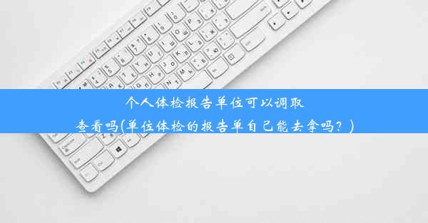 个人体检报告单位可以调取查看吗(单位体检的报告单自己能去拿吗？)