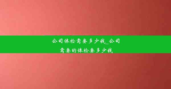 <b>公司体检需要多少钱_公司需要的体检要多少钱</b>