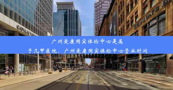 广州爱康国宾体检中心是属于几甲医院、广州爱康国宾体检中心营业时间